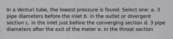 In a Venturi tube, the lowest pressure is found: Select one: a. 3 pipe diameters before the inlet b. in the outlet or divergent section c. in the inlet just before the converging section d. 3 pipe diameters after the exit of the meter e. in the throat section