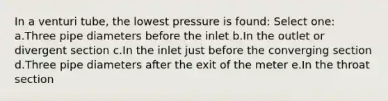 In a venturi tube, the lowest pressure is found: Select one: a.Three pipe diameters before the inlet b.In the outlet or divergent section c.In the inlet just before the converging section d.Three pipe diameters after the exit of the meter e.In the throat section