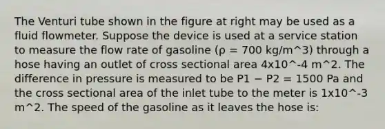 The Venturi tube shown in the figure at right may be used as a fluid flowmeter. Suppose the device is used at a service station to measure the flow rate of gasoline (ρ = 700 kg/m^3) through a hose having an outlet of cross sectional area 4x10^-4 m^2. The difference in pressure is measured to be P1 − P2 = 1500 Pa and the cross sectional area of the inlet tube to the meter is 1x10^-3 m^2. The speed of the gasoline as it leaves the hose is: