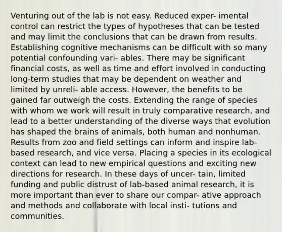 Venturing out of the lab is not easy. Reduced exper- imental control can restrict the types of hypotheses that can be tested and may limit the conclusions that can be drawn from results. Establishing cognitive mechanisms can be difficult with so many potential confounding vari- ables. There may be significant financial costs, as well as time and effort involved in conducting long-term studies that may be dependent on weather and limited by unreli- able access. However, the benefits to be gained far outweigh the costs. Extending the range of species with whom we work will result in truly comparative research, and lead to a better understanding of the diverse ways that evolution has shaped the brains of animals, both human and nonhuman. Results from zoo and field settings can inform and inspire lab-based research, and vice versa. Placing a species in its ecological context can lead to new empirical questions and exciting new directions for research. In these days of uncer- tain, limited funding and public distrust of lab-based animal research, it is more important than ever to share our compar- ative approach and methods and collaborate with local insti- tutions and communities.