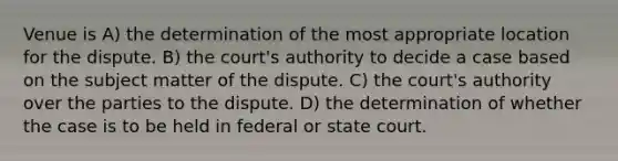 Venue is A) the determination of the most appropriate location for the dispute. B) the court's authority to decide a case based on the subject matter of the dispute. C) the court's authority over the parties to the dispute. D) the determination of whether the case is to be held in federal or state court.