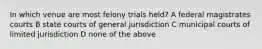 In which venue are most felony trials held? A federal magistrates courts B state courts of general jurisdiction C municipal courts of limited jurisdiction D none of the above