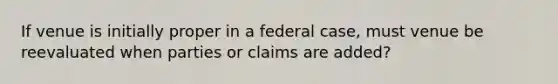 If venue is initially proper in a federal case, must venue be reevaluated when parties or claims are added?