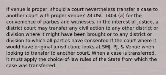 If venue is proper, should a court nevertheless transfer a case to another court with proper venue? 28 USC 1404 (a) for the convenience of parties and witnesses, in the interest of justice, a district court may transfer any civil action to any other district or division where it might have been brought or to any district or division to which all parties have consented If the court where it would have original jurisdiction; looks at SMJ, PJ, & Venue when looking to transfer to another court. When a case is transferred, it must apply the choice-of-law rules of the State from which the case was transferred.