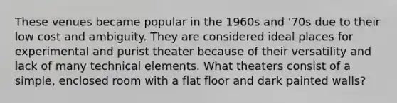 These venues became popular in the 1960s and '70s due to their low cost and ambiguity. They are considered ideal places for experimental and purist theater because of their versatility and lack of many technical elements. What theaters consist of a simple, enclosed room with a flat floor and dark painted walls?