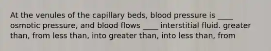 At the venules of the capillary beds, blood pressure is ____ osmotic pressure, and blood flows ____ interstitial fluid. greater than, from less than, into greater than, into less than, from