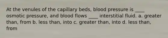 At the venules of the capillary beds, blood pressure is ____ osmotic pressure, and blood flows ____ interstitial fluid. a. greater than, from b. less than, into c. greater than, into d. less than, from