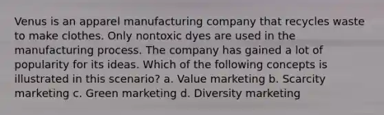 Venus is an apparel manufacturing company that recycles waste to make clothes. Only nontoxic dyes are used in the manufacturing process. The company has gained a lot of popularity for its ideas. Which of the following concepts is illustrated in this scenario? a. Value marketing b. Scarcity marketing c. Green marketing d. Diversity marketing