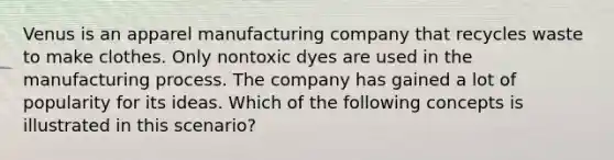 Venus is an apparel manufacturing company that recycles waste to make clothes. Only nontoxic dyes are used in the manufacturing process. The company has gained a lot of popularity for its ideas. Which of the following concepts is illustrated in this scenario?