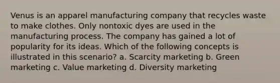 Venus is an apparel manufacturing company that recycles waste to make clothes. Only nontoxic dyes are used in the manufacturing process. The company has gained a lot of popularity for its ideas. Which of the following concepts is illustrated in this scenario? a. Scarcity marketing b. Green marketing c. Value marketing d. Diversity marketing