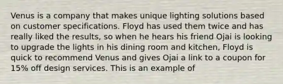 Venus is a company that makes unique lighting solutions based on customer specifications. Floyd has used them twice and has really liked the results, so when he hears his friend Ojai is looking to upgrade the lights in his dining room and kitchen, Floyd is quick to recommend Venus and gives Ojai a link to a coupon for 15% off design services. This is an example of
