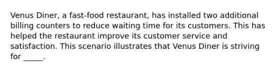 Venus Diner, a fast-food restaurant, has installed two additional billing counters to reduce waiting time for its customers. This has helped the restaurant improve its customer service and satisfaction. This scenario illustrates that Venus Diner is striving for _____.