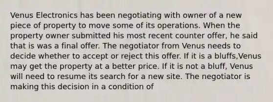 Venus Electronics has been negotiating with owner of a new piece of property to move some of its operations. When the property owner submitted his most recent counter offer, he said that is was a final offer. The negotiator from Venus needs to decide whether to accept or reject this offer. If it is a bluffs,Venus may get the property at a better price. If it is not a bluff, Venus will need to resume its search for a new site. The negotiator is making this decision in a condition of