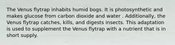 The Venus flytrap inhabits humid bogs. It is photosynthetic and makes glucose from carbon dioxide and water . Additionally, the Venus flytrap catches, kills, and digests insects. This adaptation is used to supplement the Venus flytrap with a nutrient that is in short supply.