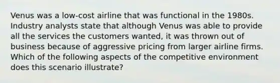 Venus was a low-cost airline that was functional in the 1980s. Industry analysts state that although Venus was able to provide all the services the customers wanted, it was thrown out of business because of aggressive pricing from larger airline firms. Which of the following aspects of the competitive environment does this scenario illustrate?