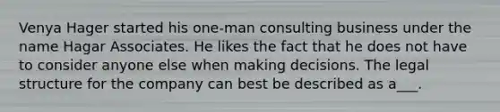 Venya Hager started his one-man consulting business under the name Hagar Associates. He likes the fact that he does not have to consider anyone else when making decisions. The legal structure for the company can best be described as a___.