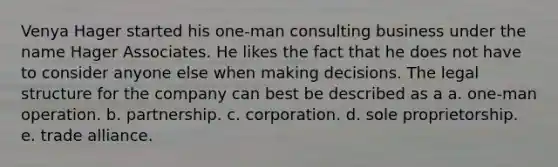 Venya Hager started his one-man consulting business under the name Hager Associates. He likes the fact that he does not have to consider anyone else when making decisions. The legal structure for the company can best be described as a a. one-man operation. b. partnership. c. corporation. d. sole proprietorship. e. trade alliance.