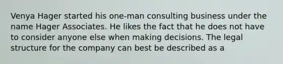 Venya Hager started his one-man consulting business under the name Hager Associates. He likes the fact that he does not have to consider anyone else when making decisions. The legal structure for the company can best be described as a