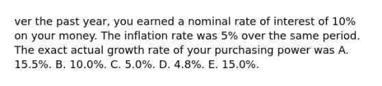 ver the past year, you earned a nominal rate of interest of 10% on your money. The inflation rate was 5% over the same period. The exact actual <a href='https://www.questionai.com/knowledge/kNnhZBQUgC-growth-rate' class='anchor-knowledge'>growth rate</a> of your purchasing power was A. 15.5%. B. 10.0%. C. 5.0%. D. 4.8%. E. 15.0%.