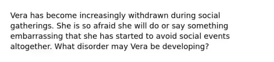 Vera has become increasingly withdrawn during social gatherings. She is so afraid she will do or say something embarrassing that she has started to avoid social events altogether. What disorder may Vera be developing?