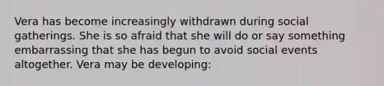 Vera has become increasingly withdrawn during social gatherings. She is so afraid that she will do or say something embarrassing that she has begun to avoid social events altogether. Vera may be developing: