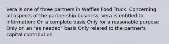 Vera is one of three partners in Waffles Food Truck. Concerning all aspects of the partnership business, Vera is entitled to information: On a complete basis Only for a reasonable purpose Only on an "as needed" basis Only related to the partner's capital contribution