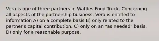 Vera is one of three partners in Waffles Food Truck. Concerning all aspects of the partnership business, Vera is entitled to information A) on a complete basis B) only related to the partner's capital contribution. C) only on an "as needed" basis. D) only for a reasonable purpose.