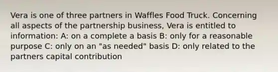 Vera is one of three partners in Waffles Food Truck. Concerning all aspects of the partnership business, Vera is entitled to information: A: on a complete a basis B: only for a reasonable purpose C: only on an "as needed" basis D: only related to the partners capital contribution