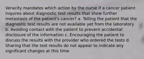 Veracity mandates which action by the nurse if a cancer patient inquires about diagnostic test results that show further metastasis of the patient's cancer? a. Telling the patient that the diagnostic test results are not available yet from the laboratory b. Avoiding contact with the patient to prevent accidental disclosure of the information c. Encouraging the patient to discuss the results with the provider who ordered the tests d. Sharing that the test results do not appear to indicate any significant changes at this time