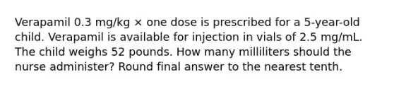 Verapamil 0.3 mg/kg × one dose is prescribed for a 5-year-old child. Verapamil is available for injection in vials of 2.5 mg/mL. The child weighs 52 pounds. How many milliliters should the nurse administer? Round final answer to the nearest tenth.