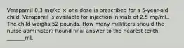 Verapamil 0.3 mg/kg × one dose is prescribed for a 5-year-old child. Verapamil is available for injection in vials of 2.5 mg/mL. The child weighs 52 pounds. How many milliliters should the nurse administer? Round final answer to the nearest tenth. _______mL