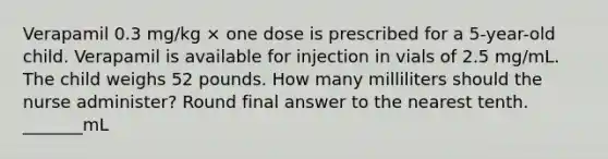 Verapamil 0.3 mg/kg × one dose is prescribed for a 5-year-old child. Verapamil is available for injection in vials of 2.5 mg/mL. The child weighs 52 pounds. How many milliliters should the nurse administer? Round final answer to the nearest tenth. _______mL