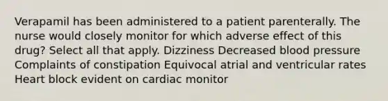 Verapamil has been administered to a patient parenterally. The nurse would closely monitor for which adverse effect of this drug? Select all that apply. Dizziness Decreased blood pressure Complaints of constipation Equivocal atrial and ventricular rates Heart block evident on cardiac monitor