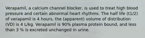 Verapamil, a calcium channel blocker, is used to treat high <a href='https://www.questionai.com/knowledge/kD0HacyPBr-blood-pressure' class='anchor-knowledge'>blood pressure</a> and certain abnormal heart rhythms. The half life (t1/2) of verapamil is 4 hours, the (apparent) volume of distribution (VD) is 4 L/kg. Verapamil is 90% plasma protein bound, and <a href='https://www.questionai.com/knowledge/k7BtlYpAMX-less-than' class='anchor-knowledge'>less than</a> 3 % is excreted unchanged in urine.