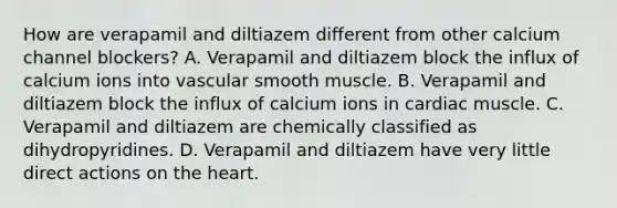 How are verapamil and diltiazem different from other calcium channel blockers? A. Verapamil and diltiazem block the influx of calcium ions into vascular smooth muscle. B. Verapamil and diltiazem block the influx of calcium ions in cardiac muscle. C. Verapamil and diltiazem are chemically classified as dihydropyridines. D. Verapamil and diltiazem have very little direct actions on the heart.