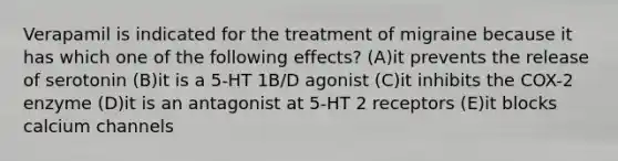 Verapamil is indicated for the treatment of migraine because it has which one of the following effects? (A)it prevents the release of serotonin (B)it is a 5-HT 1B/D agonist (C)it inhibits the COX-2 enzyme (D)it is an antagonist at 5-HT 2 receptors (E)it blocks calcium channels