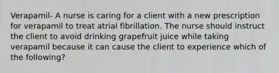 Verapamil- A nurse is caring for a client with a new prescription for verapamil to treat atrial fibrillation. The nurse should instruct the client to avoid drinking grapefruit juice while taking verapamil because it can cause the client to experience which of the following?