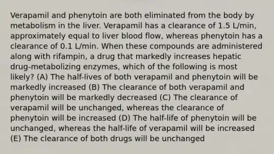 Verapamil and phenytoin are both eliminated from the body by metabolism in the liver. Verapamil has a clearance of 1.5 L/min, approximately equal to liver blood flow, whereas phenytoin has a clearance of 0.1 L/min. When these compounds are administered along with rifampin, a drug that markedly increases hepatic drug-metabolizing enzymes, which of the following is most likely? (A) The half-lives of both verapamil and phenytoin will be markedly increased (B) The clearance of both verapamil and phenytoin will be markedly decreased (C) The clearance of verapamil will be unchanged, whereas the clearance of phenytoin will be increased (D) The half-life of phenytoin will be unchanged, whereas the half-life of verapamil will be increased (E) The clearance of both drugs will be unchanged