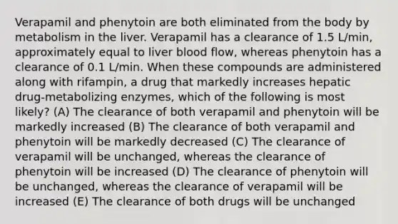 Verapamil and phenytoin are both eliminated from the body by metabolism in the liver. Verapamil has a clearance of 1.5 L/min, approximately equal to liver blood flow, whereas phenytoin has a clearance of 0.1 L/min. When these compounds are administered along with rifampin, a drug that markedly increases hepatic drug-metabolizing enzymes, which of the following is most likely? (A) The clearance of both verapamil and phenytoin will be markedly increased (B) The clearance of both verapamil and phenytoin will be markedly decreased (C) The clearance of verapamil will be unchanged, whereas the clearance of phenytoin will be increased (D) The clearance of phenytoin will be unchanged, whereas the clearance of verapamil will be increased (E) The clearance of both drugs will be unchanged