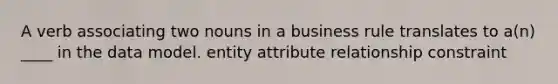 A verb associating two nouns in a business rule translates to a(n) ____ in the data model. entity attribute relationship constraint