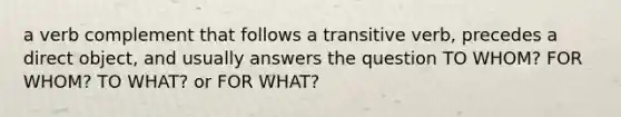 a verb complement that follows a transitive verb, precedes a direct object, and usually answers the question TO WHOM? FOR WHOM? TO WHAT? or FOR WHAT?