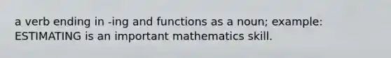 a verb ending in -ing and functions as a noun; example: ESTIMATING is an important mathematics skill.