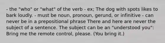 - the "who" or "what" of the verb - ex; The dog with spots likes to bark loudly. - must be noun, pronoun, gerund, or infinitive - can never be in a prepositional phrase There and here are never the subject of a sentence. The subject can be an "understood you": Bring me the remote control, please. (You bring it.)