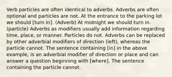 Verb particles are often identical to adverbs. Adverbs are often optional and particles are not. At the entrance to the parking lot we should [turn in]. (Adverb) At midnight we should turn in. (particle) Adverbs as modifiers usually add information regarding time, place, or manner. Particles do not. Adverbs can be replaced by other adverbial modifiers of direction (left), whereas the particle cannot. The sentence containing [in] in the above example, is an adverbial modifier of direction or place and can answer a question beginning with [where]. The sentence containing the particle cannot.