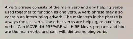 A verb phrase consists of the main verb and any helping verbs used together to function as one verb. A verb phrase may also contain an interrupting adverb. The main verb in the phrase is always the last verb. The other verbs are helping, or auxiliary, verbs. Can MOVE did PREPARE will HIRE Move, prepare, and hire are the main verbs and can, will, did are helping verbs