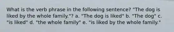 What is the verb phrase in the following sentence? "The dog is liked by the whole family."? a. "The dog is liked" b. "The dog" c. "is liked" d. "the whole family" e. "is liked by the whole family."