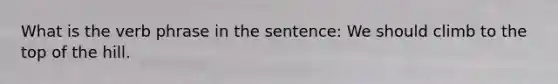 What is the verb phrase in the sentence: We should climb to the top of the hill.