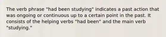 The verb phrase "had been studying" indicates a past action that was ongoing or continuous up to a certain point in the past. It consists of the helping verbs "had been" and the main verb "studying."