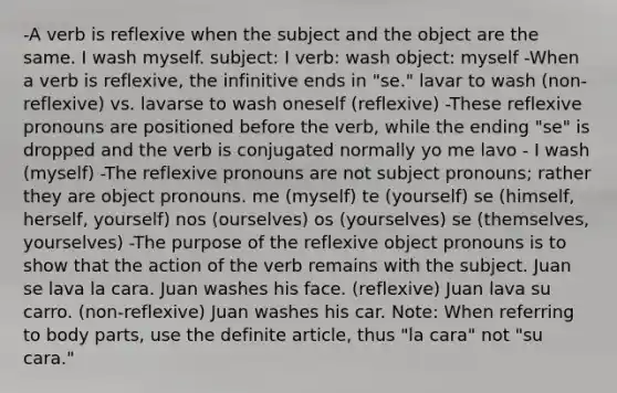 -A verb is reflexive when the subject and the object are the same. I wash myself. subject: I verb: wash object: myself -When a verb is reflexive, the infinitive ends in "se." lavar to wash (non-reflexive) vs. lavarse to wash oneself (reflexive) -These reflexive pronouns are positioned before the verb, while the ending "se" is dropped and the verb is conjugated normally yo me lavo - I wash (myself) -The reflexive pronouns are not <a href='https://www.questionai.com/knowledge/kuSeOw5IhU-subject-pronouns' class='anchor-knowledge'>subject pronouns</a>; rather they are <a href='https://www.questionai.com/knowledge/kggwQzixuC-object-pronouns' class='anchor-knowledge'>object pronouns</a>. me (myself) te (yourself) se (himself, herself, yourself) nos (ourselves) os (yourselves) se (themselves, yourselves) -The purpose of the reflexive object pronouns is to show that the action of the verb remains with the subject. Juan se lava la cara. Juan washes his face. (reflexive) Juan lava su carro. (non-reflexive) Juan washes his car. Note: When referring to body parts, use the definite article, thus "la cara" not "su cara."