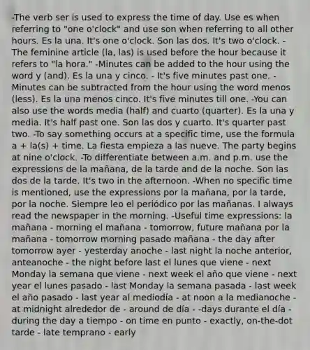 -The verb ser is used to express the time of day. Use es when referring to "one o'clock" and use son when referring to all other hours. Es la una. It's one o'clock. Son las dos. It's two o'clock. -The feminine article (la, las) is used before the hour because it refers to "la hora." -Minutes can be added to the hour using the word y (and). Es la una y cinco. - It's five minutes past one. -Minutes can be subtracted from the hour using the word menos (less). Es la una menos cinco. It's five minutes till one. -You can also use the words media (half) and cuarto (quarter). Es la una y media. It's half past one. Son las dos y cuarto. It's quarter past two. -To say something occurs at a specific time, use the formula a + la(s) + time. La fiesta empieza a las nueve. The party begins at nine o'clock. -To differentiate between a.m. and p.m. use the expressions de la mañana, de la tarde and de la noche. Son las dos de la tarde. It's two in the afternoon. -When no specific time is mentioned, use the expressions por la mañana, por la tarde, por la noche. Siempre leo el periódico por las mañanas. I always read the newspaper in the morning. -Useful time expressions: la mañana - morning el mañana - tomorrow, future mañana por la mañana - tomorrow morning pasado mañana - the day after tomorrow ayer - yesterday anoche - last night la noche anterior, anteanoche - the night before last el lunes que viene - next Monday la semana que viene - next week el año que viene - next year el lunes pasado - last Monday la semana pasada - last week el año pasado - last year al mediodía - at noon a la medianoche - at midnight alrededor de - around de día - -days durante el día - during the day a tiempo - on time en punto - exactly, on-the-dot tarde - late temprano - early